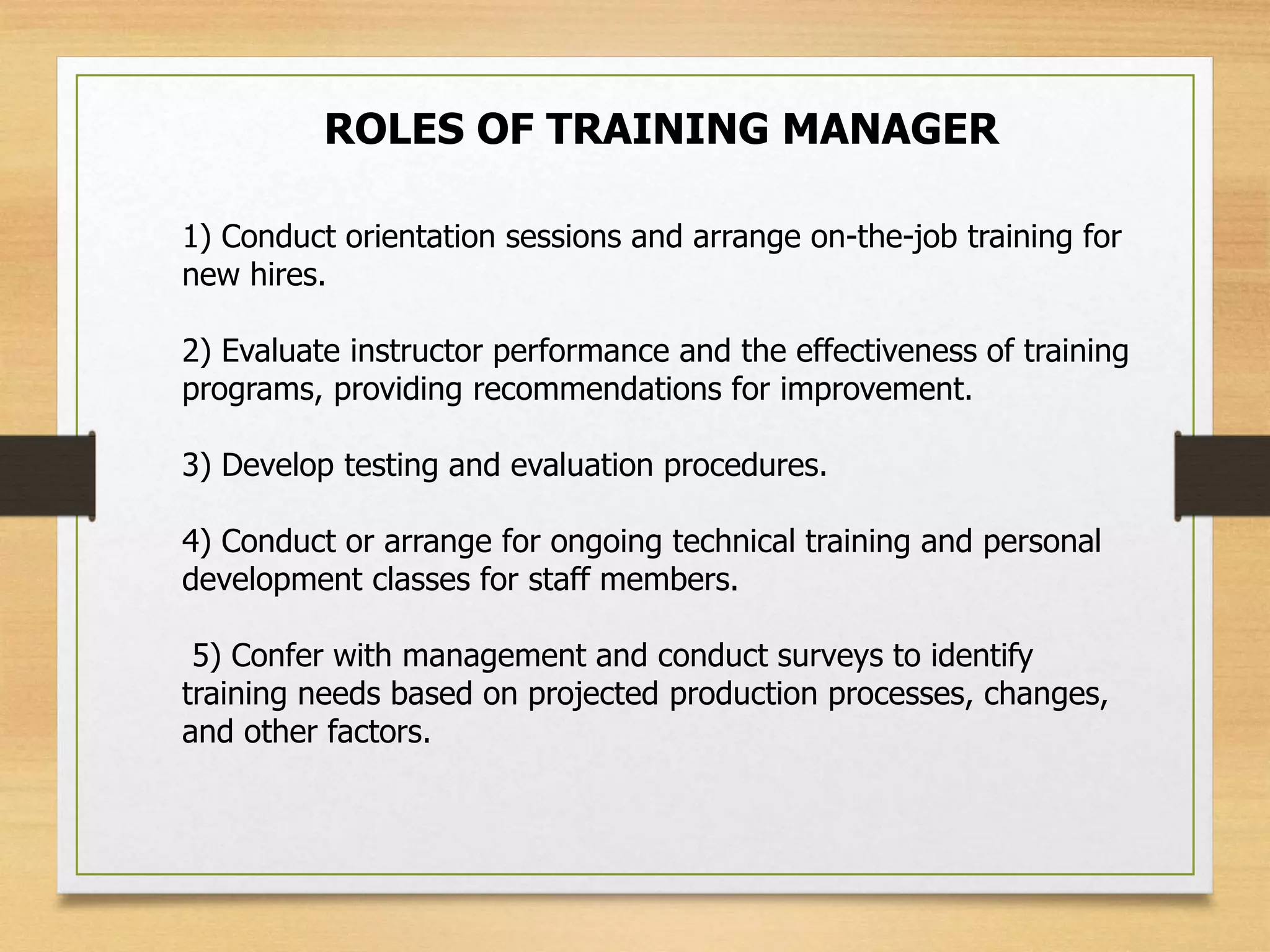 ROLES OF TRAINING MANAGER
1) Conduct orientation sessions and arrange on-the-job training for
new hires.
2) Evaluate instructor performance and the effectiveness of training
programs, providing recommendations for improvement.
3) Develop testing and evaluation procedures.
4) Conduct or arrange for ongoing technical training and personal
development classes for staff members.
5) Confer with management and conduct surveys to identify
training needs based on projected production processes, changes,
and other factors.
 