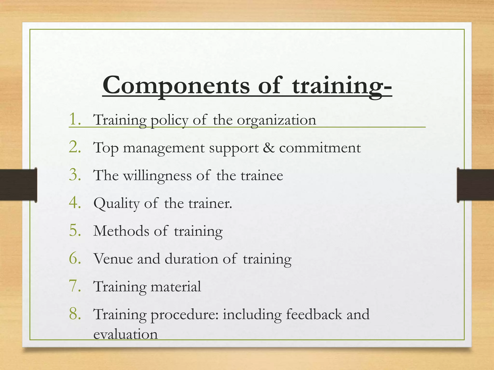 Components of training-
1. Training policy of the organization
2. Top management support & commitment
3. The willingness of the trainee
4. Quality of the trainer.
5. Methods of training
6. Venue and duration of training
7. Training material
8. Training procedure: including feedback and
evaluation
 