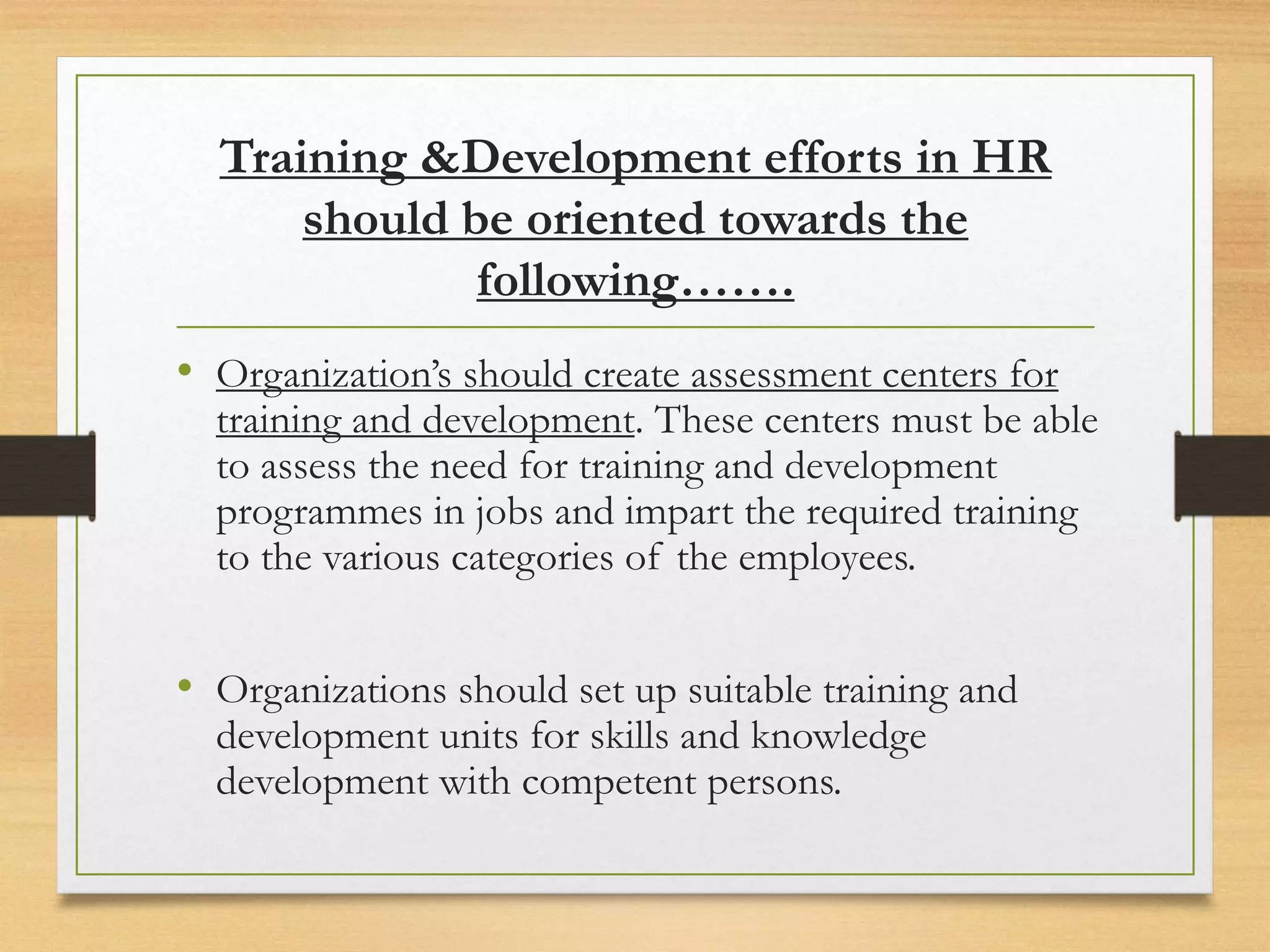 Training &Development efforts in HR
should be oriented towards the
following…….
• Organization’s should create assessment centers for
training and development. These centers must be able
to assess the need for training and development
programmes in jobs and impart the required training
to the various categories of the employees.
• Organizations should set up suitable training and
development units for skills and knowledge
development with competent persons.
 