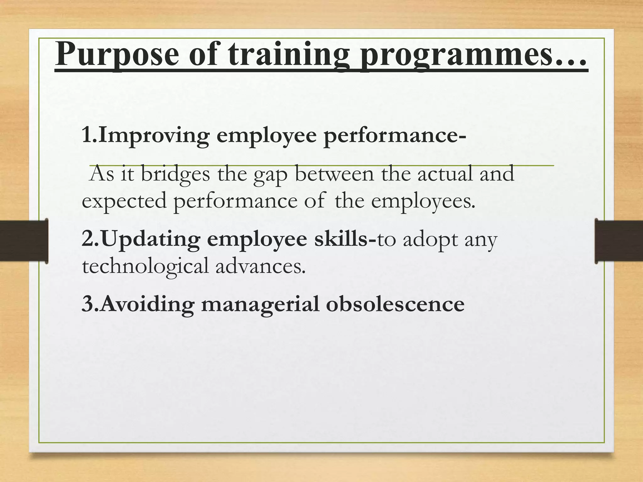 Purpose of training programmes…
1.Improving employee performance-
As it bridges the gap between the actual and
expected performance of the employees.
2.Updating employee skills-to adopt any
technological advances.
3.Avoiding managerial obsolescence
 