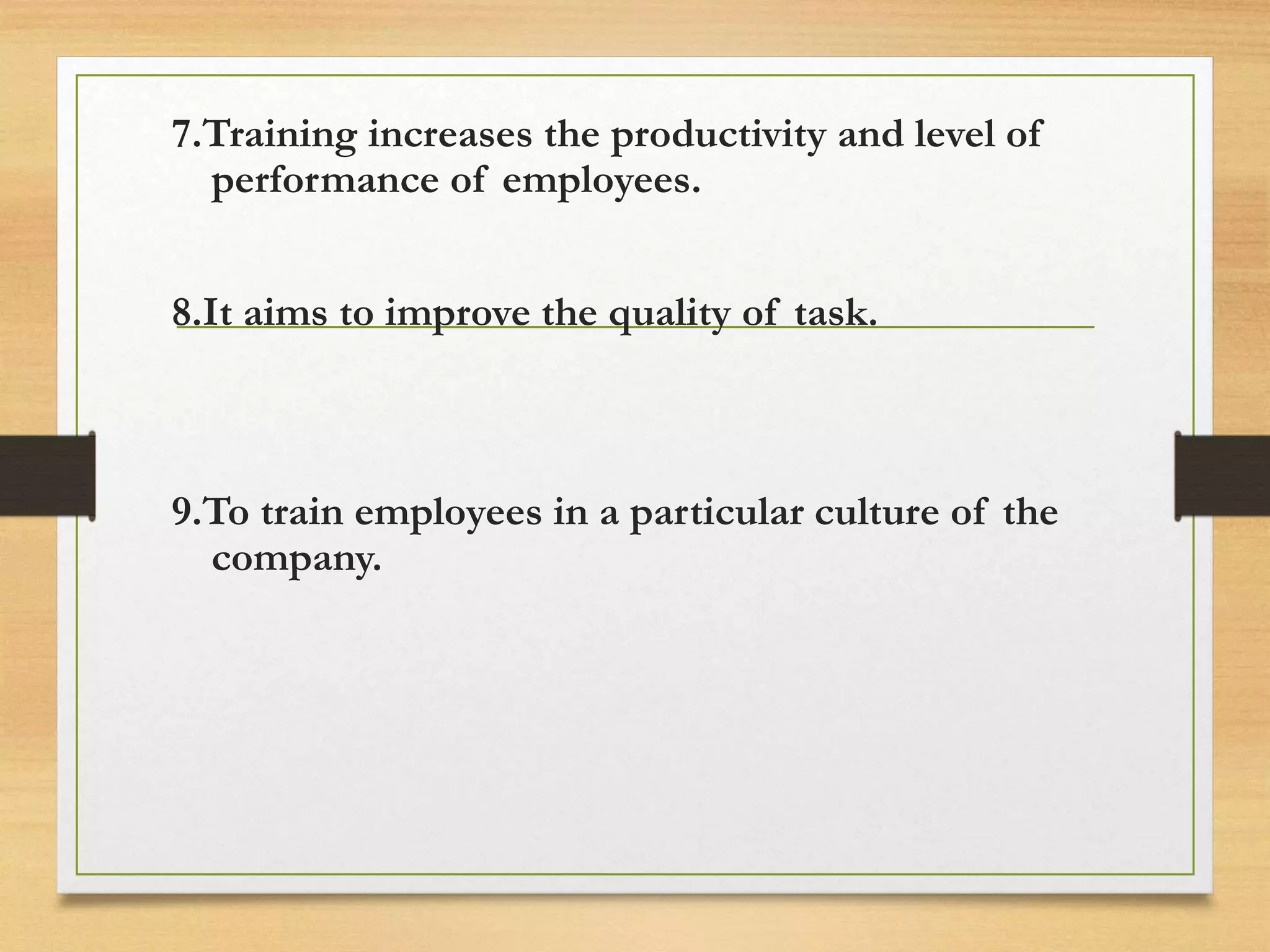 7.Training increases the productivity and level of
performance of employees.
8.It aims to improve the quality of task.
9.To train employees in a particular culture of the
company.
 