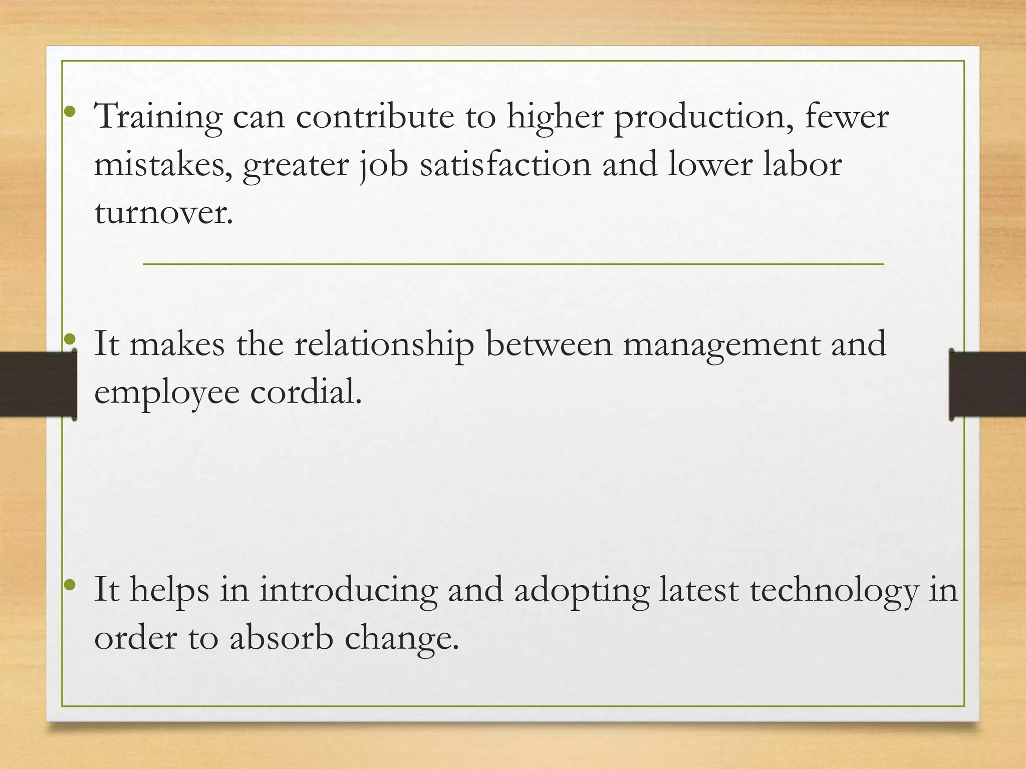 • Training can contribute to higher production, fewer
mistakes, greater job satisfaction and lower labor
turnover.
• It makes the relationship between management and
employee cordial.
• It helps in introducing and adopting latest technology in
order to absorb change.
 