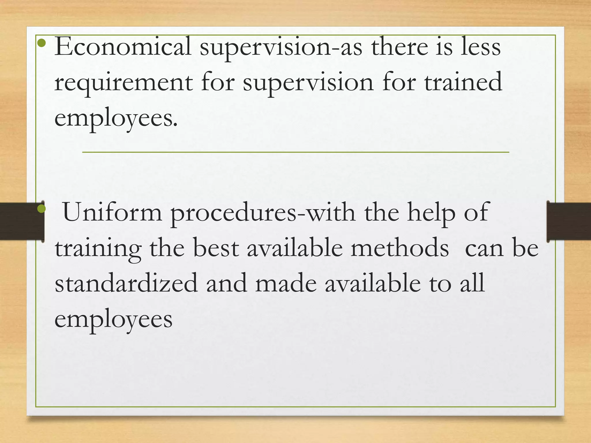 • Economical supervision-as there is less
requirement for supervision for trained
employees.
• Uniform procedures-with the help of
training the best available methods can be
standardized and made available to all
employees
 