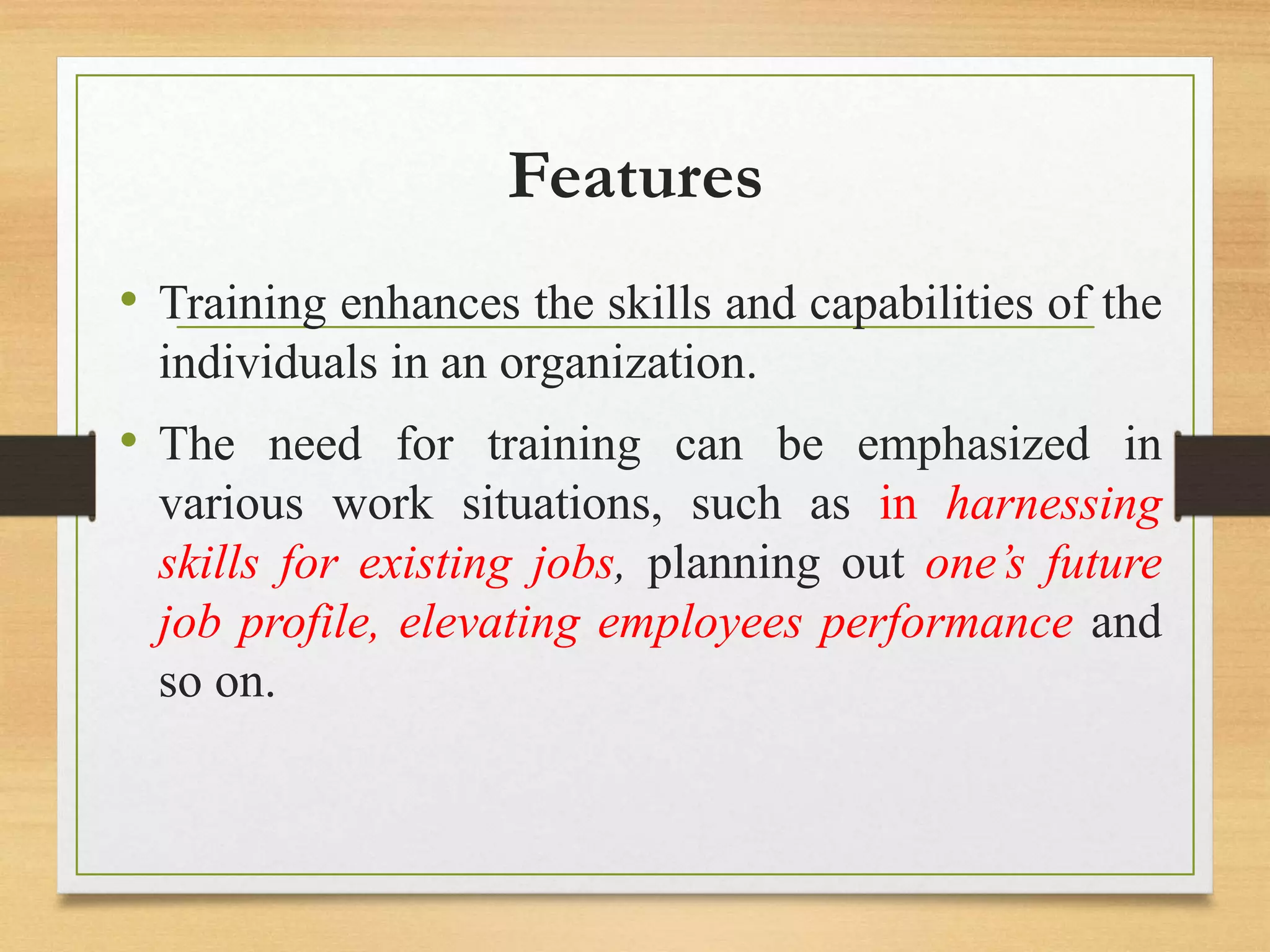 Features
• Training enhances the skills and capabilities of the
individuals in an organization.
• The need for training can be emphasized in
various work situations, such as in harnessing
skills for existing jobs, planning out one’s future
job profile, elevating employees performance and
so on.
 
