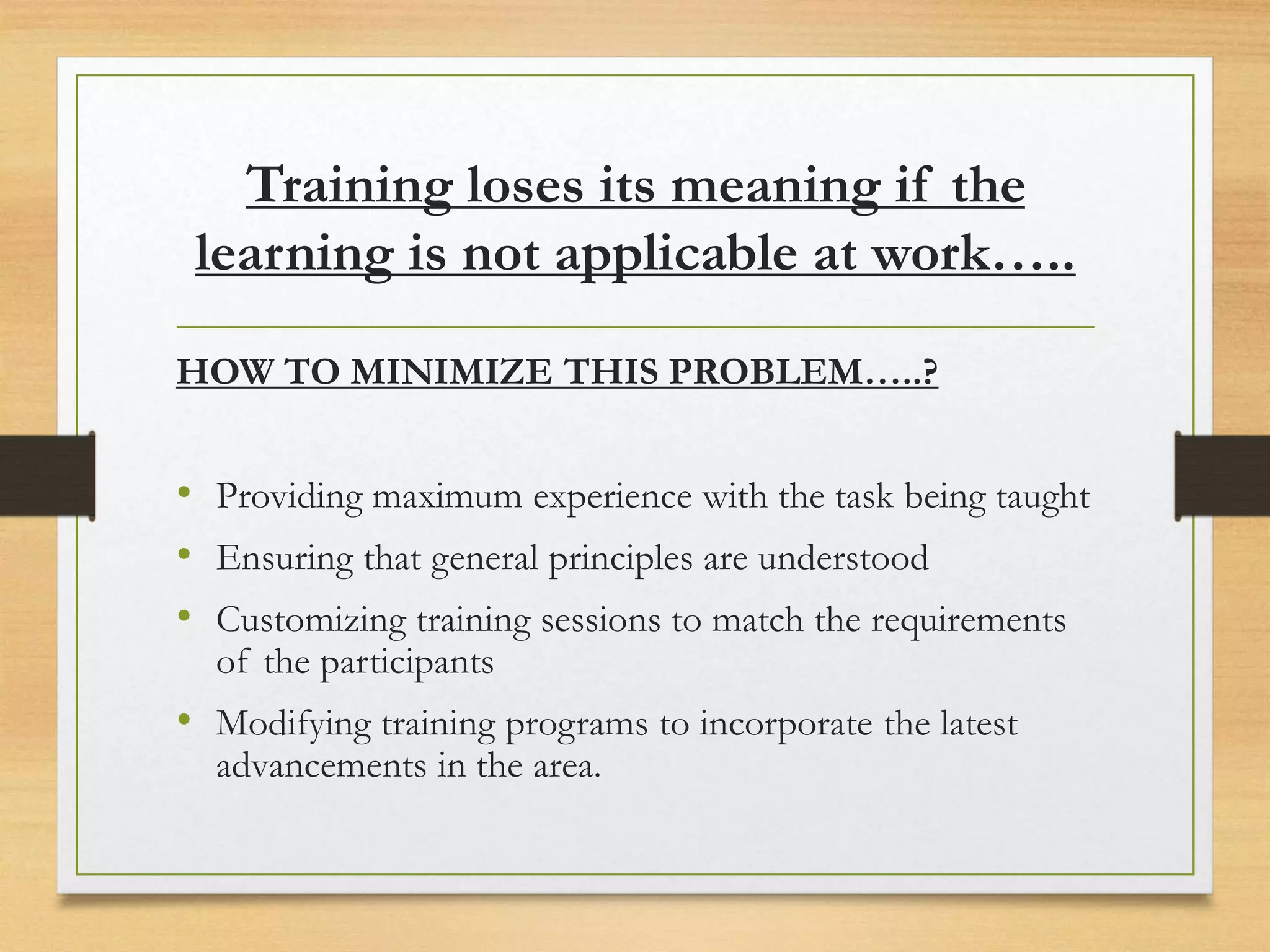 Training loses its meaning if the
learning is not applicable at work…..
HOW TO MINIMIZE THIS PROBLEM…..?
• Providing maximum experience with the task being taught
• Ensuring that general principles are understood
• Customizing training sessions to match the requirements
of the participants
• Modifying training programs to incorporate the latest
advancements in the area.
 