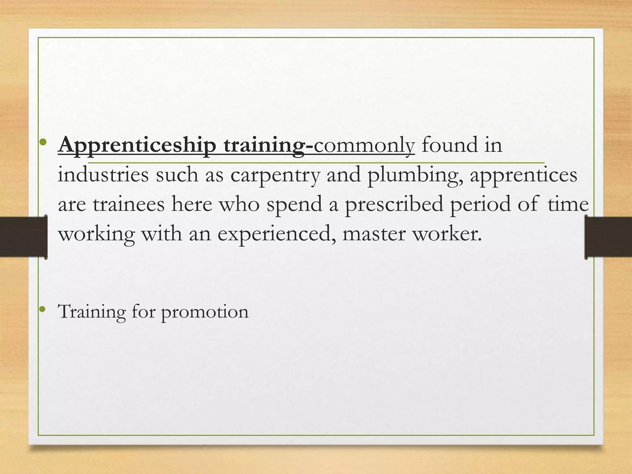 • Apprenticeship training-commonly found in
industries such as carpentry and plumbing, apprentices
are trainees here who spend a prescribed period of time
working with an experienced, master worker.
• Training for promotion
 