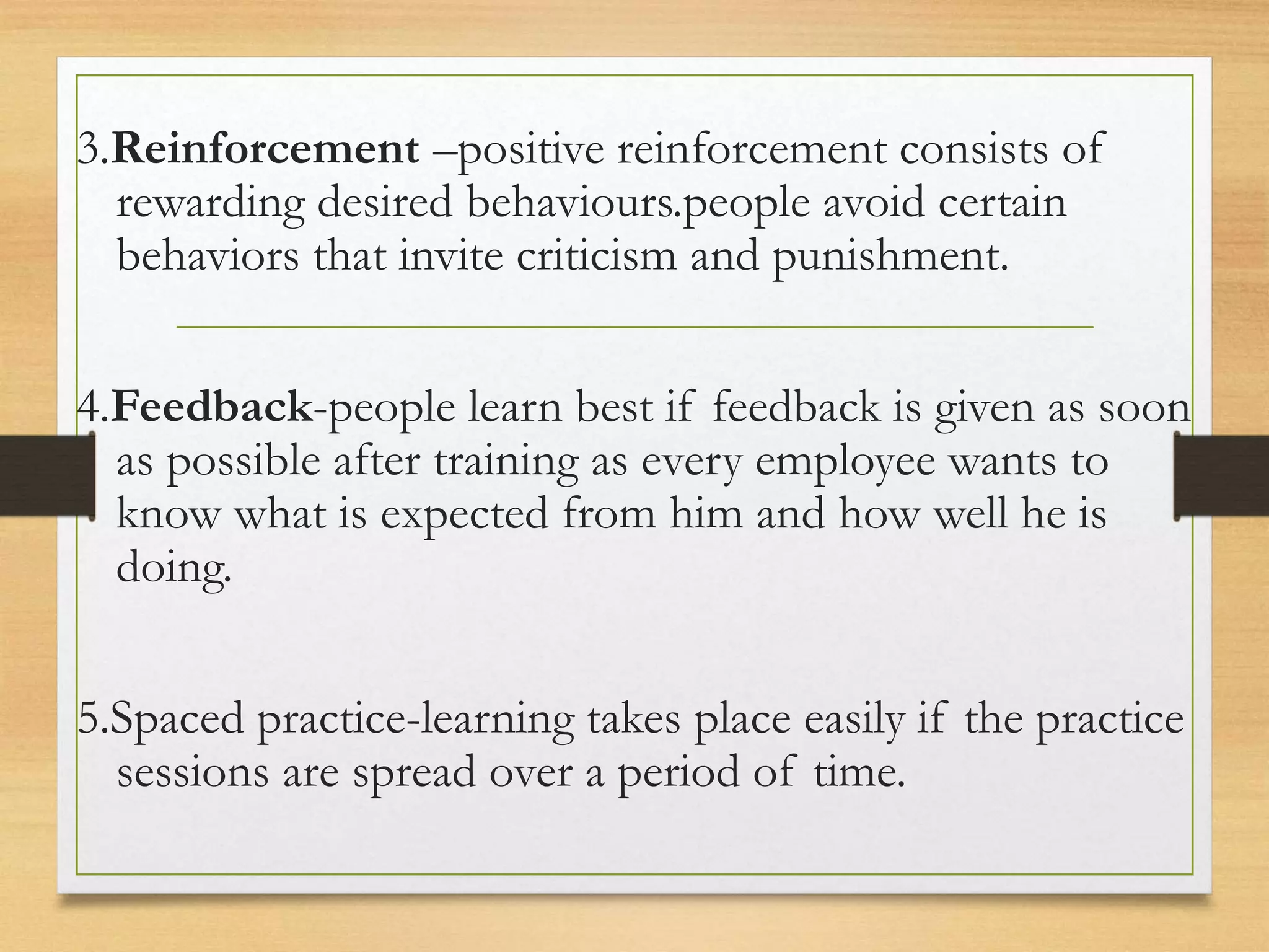 3.Reinforcement –positive reinforcement consists of
rewarding desired behaviours.people avoid certain
behaviors that invite criticism and punishment.
4.Feedback-people learn best if feedback is given as soon
as possible after training as every employee wants to
know what is expected from him and how well he is
doing.
5.Spaced practice-learning takes place easily if the practice
sessions are spread over a period of time.
 