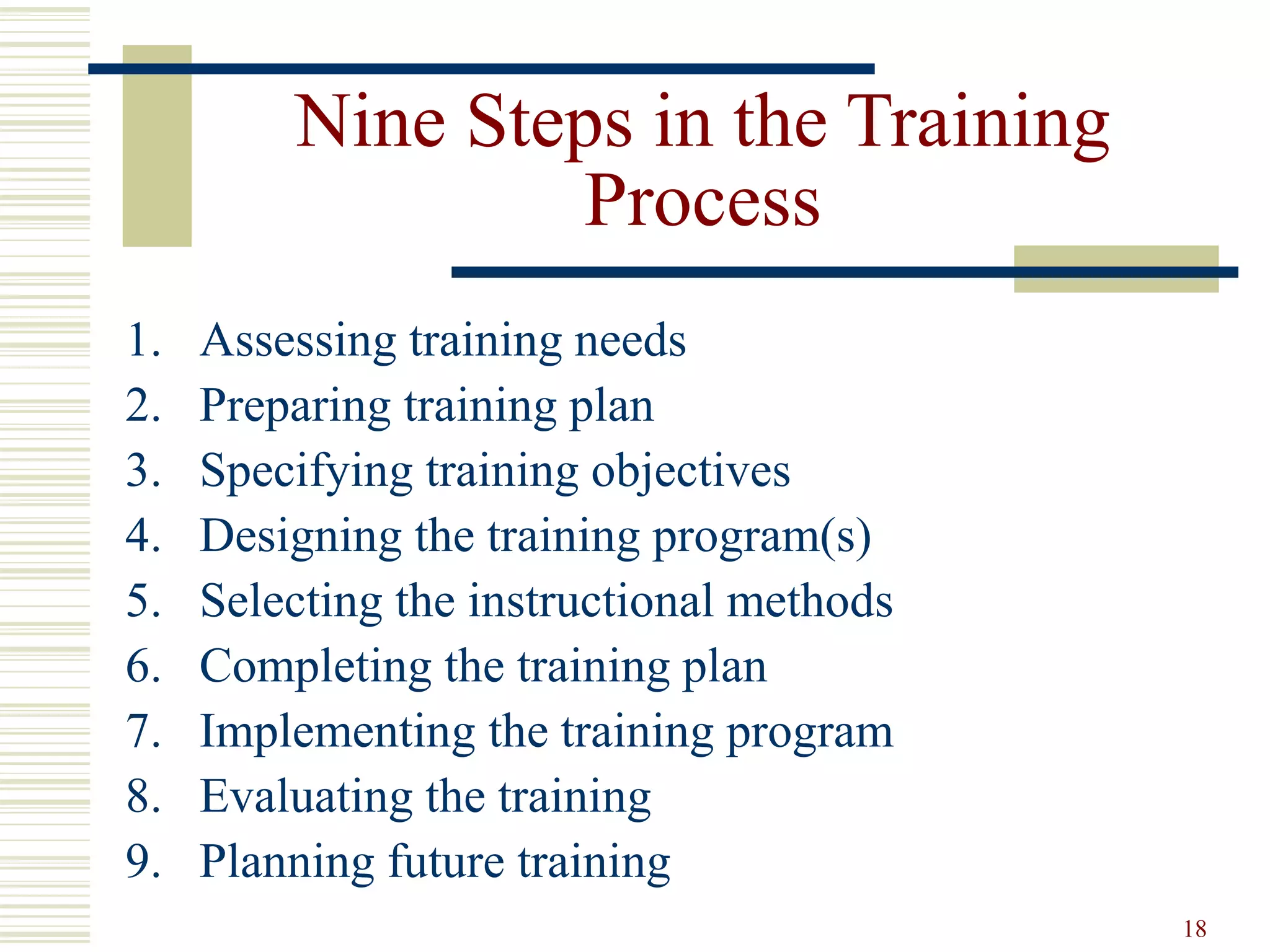 18
Nine Steps in the Training
Process
1. Assessing training needs
2. Preparing training plan
3. Specifying training objectives
4. Designing the training program(s)
5. Selecting the instructional methods
6. Completing the training plan
7. Implementing the training program
8. Evaluating the training
9. Planning future training
 