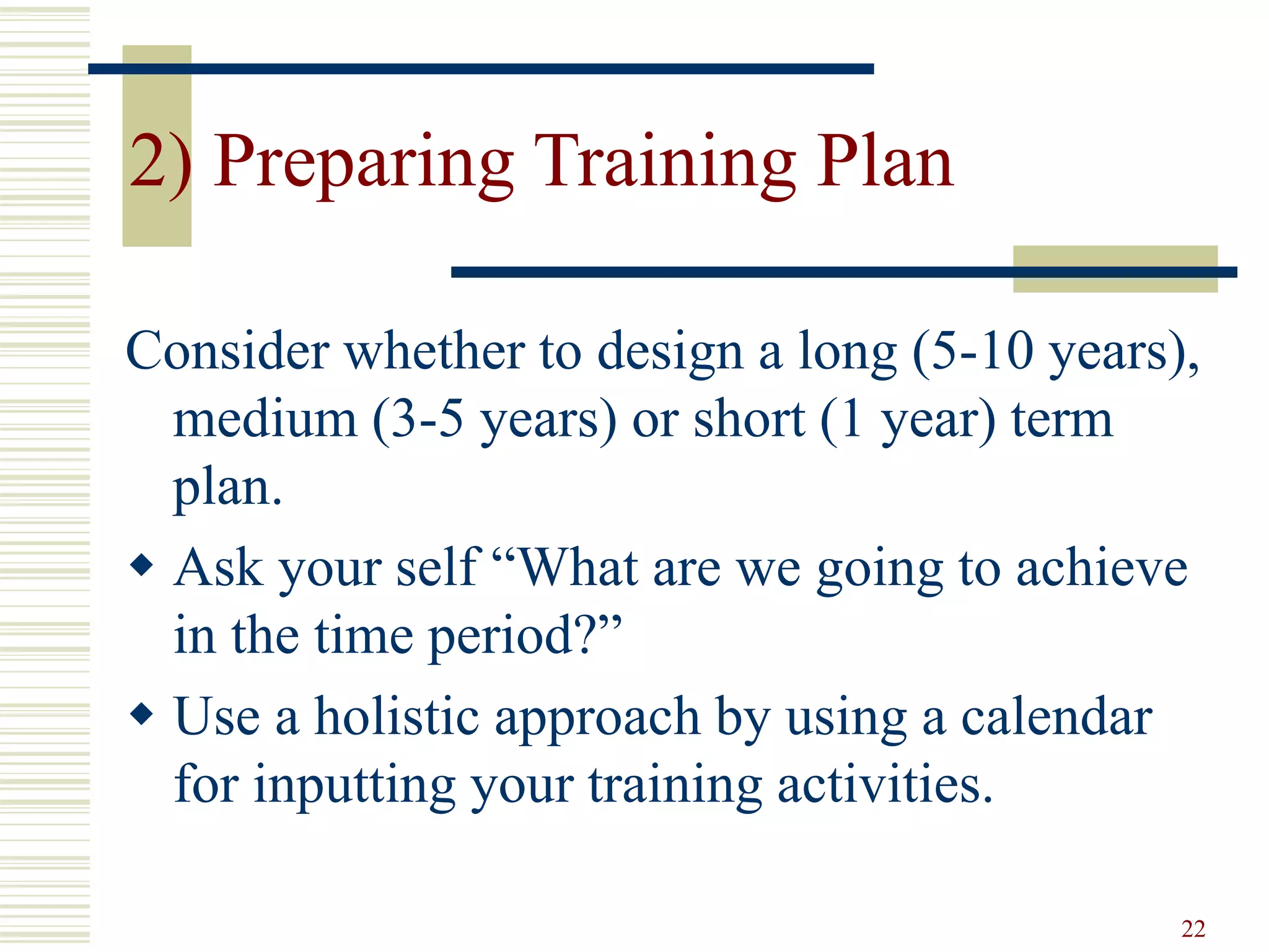 22
2) Preparing Training Plan
Consider whether to design a long (5-10 years),
medium (3-5 years) or short (1 year) term
plan.
 Ask your self “What are we going to achieve
in the time period?”
 Use a holistic approach by using a calendar
for inputting your training activities.
 