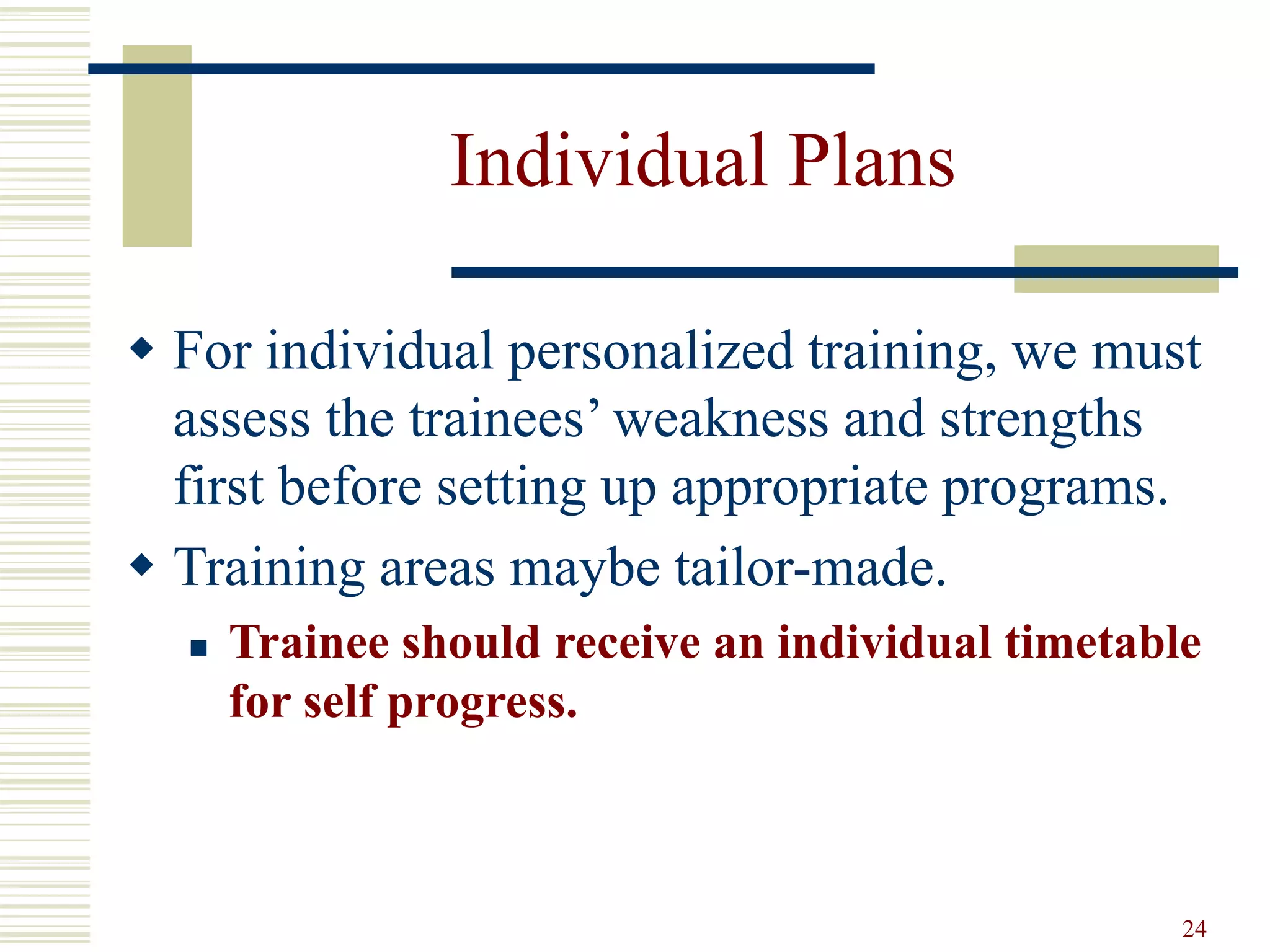 24
Individual Plans
 For individual personalized training, we must
assess the trainees’ weakness and strengths
first before setting up appropriate programs.
 Training areas maybe tailor-made.
 Trainee should receive an individual timetable
for self progress.
 