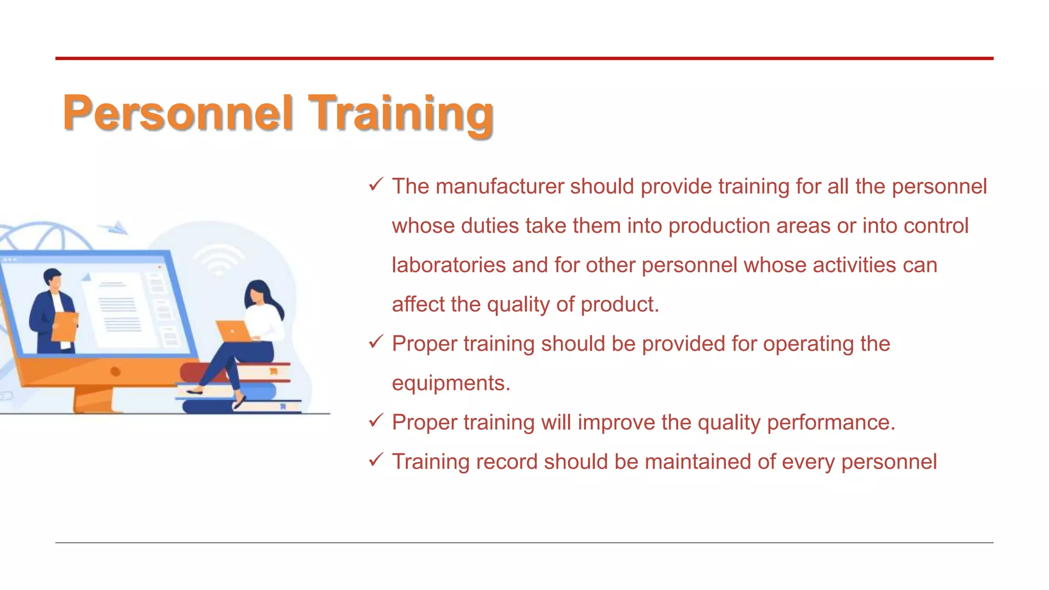 Personnel Training
 The manufacturer should provide training for all the personnel
whose duties take them into production areas or into control
laboratories and for other personnel whose activities can
affect the quality of product.
 Proper training should be provided for operating the
equipments.
 Proper training will improve the quality performance.
 Training record should be maintained of every personnel
 