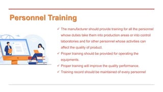 Personnel Training
 The manufacturer should provide training for all the personnel
whose duties take them into production areas or into control
laboratories and for other personnel whose activities can
affect the quality of product.
 Proper training should be provided for operating the
equipments.
 Proper training will improve the quality performance.
 Training record should be maintained of every personnel
 