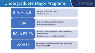 16
Undergraduate Major Programs
• Bachelor of Arts and Laws
• The Rule of Law
B.A. – LL.B.
• Bachelor of Business Administration
• A prosperous Afghanistan
BBA
• Bachelor of Arts in Political Science and Public
Administration
• Good governance and administration
BA in PS-PA
BS in IT
 