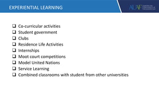  Co-curricular activities
 Student government
 Clubs
 Residence Life Activities
 Internships
 Moot court competitions
 Model United Nations
 Service Learning
 Combined classrooms with student from other universities
EXPERIENTIAL LEARNING
 