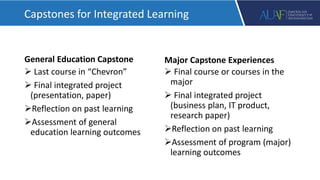 General Education Capstone
 Last course in “Chevron”
 Final integrated project
(presentation, paper)
Reflection on past learning
Assessment of general
education learning outcomes
Major Capstone Experiences
 Final course or courses in the
major
 Final integrated project
(business plan, IT product,
research paper)
Reflection on past learning
Assessment of program (major)
learning outcomes
Capstones for Integrated Learning
 