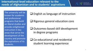 International-level education relevant to the
needs of Afghanistan and to students’ aspirations
 English as language of instruction
 Rigorous general education core
 Outcomes-based skill development
in degree programs
 Co-educational and residential
student learning experience
The university will be
known for academic
and professional
programs that build
on liberal studies and
provide enlightened
instruction in key
areas that serve the
development of the
country and promote
the aspirations of its
students.
8
 