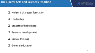 The Liberal Arts and Sciences Tradition
 Holism / character formation
 Leadership
 Breadth of knowledge
 Personal development
 Critical thinking
 General education
9
 