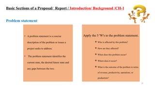 16
• A problem statement is a concise
description of the problem or issues a
project seeks to address.
• The problem statement identifies the
current state, the desired future state and
any gaps between the two.
Basic Sections of a Proposal/ Report / Introduction/ Background /CH-1
Problem statement
Apply the 5 'W's to the problem statement.
 Who is affected by this problem?
 How are they affected?
 When does this problem occur?
 Where does it occur?
 What is the outcome of the problem in terms
of revenue, productivity, operations, or
production?
 