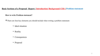 17
Basic Sections of a Proposal/ Report / Introduction/ Background /CH-1 Problem statement
How to write Problem statement?
There are four key elements you should include when writing a problem statement:
• Ideal situation
• Reality
• Consequences
• Proposal
 