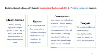 20
Basic Sections of a Proposal/ Report / Introduction/ Background /CH-1 / Problem statement/ Examples
Ideal situation
Jimma University
Specialized Hospital
operates 24 hours a day, 7
days a week. As such,
patient needs must be
addressed all around the
clock
Reality
• For the overnight shift,
there are currently no
cardiology technologists
scheduled, which can
create issues for
emergency staff
Consequences
Some patients wait for four hours
or more for a medical laboratory
assistant to administer an
electrocardiogram (ECG), a task
better suited for a cardiology
technologist to perform and
interpret. This results in poorer
patient care and worse health
outcomes
Proposal
The hospital should always
have a cardiology
technologist available,
even if they are only on
call for the overnight shift
 