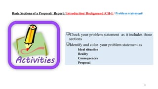 21
Basic Sections of a Proposal/ Report / Introduction/ Background /CH-1 / Problem statement/
Check your problem statement as it includes those
sections
Identify and color your problem statement as
Ideal situation
Reality
Consequences
Proposal
 
