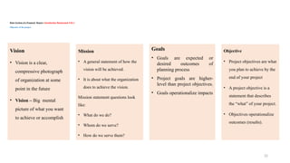 22
Basic Sections of a Proposal/ Report / Introduction/ Background /CH-1 /
Objective of the project
Mission
• A general statement of how the
vision will be achieved.
• It is about what the organization
does to achieve the vision.
Mission statement questions look
like:
• What do we do?
• Whom do we serve?
• How do we serve them?
Vision
• Vision is a clear,
compressive photograph
of organization at some
point in the future
• Vision – Big mental
picture of what you want
to achieve or accomplish
Goals
• Goals are expected or
desired outcomes of
planning process
• Project goals are higher-
level than project objectives.
• Goals operationalize impacts
Objective
• Project objectives are what
you plan to achieve by the
end of your project
• A project objective is a
statement that describes
the “what” of your project.
• Objectives operationalize
outcomes (results).
 