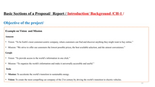 23
Basic Sections of a Proposal/ Report / Introduction/ Background /CH-1 /
Objective of the project/
Example on Vision and Mission
Amazon
• Vision: “To be Earth’s most customer-centric company, where customers can find and discover anything they might want to buy online.”
• Mission: “We strive to offer our customers the lowest possible prices, the best available selection, and the utmost convenience.”
Google
• Vision: “To provide access to the world’s information in one click.”
• Mission: “To organize the world’s information and make it universally accessible and useful.”
Tesla
• Mission: To accelerate the world’s transition to sustainable energy.
• Vision: To create the most compelling car company of the 21st century by driving the world’s transition to electric vehicles.
 