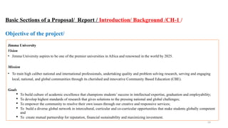 24
Basic Sections of a Proposal/ Report / Introduction/ Background /CH-1 /
Objective of the project/
Jimma University
Vision
• Jimma University aspires to be one of the premier universities in Africa and renowned in the world by 2025.
Mission
• To train high caliber national and international professionals, undertaking quality and problem solving research, serving and engaging
local, national, and global communities through its cherished and innovative Community Based Education (CBE).
Goals
 To build culture of academic excellence that champions students’ success in intellectual expertise, graduation and employability;
 To develop highest standards of research that gives solutions to the pressing national and global challenges;
 To empower the community to resolve their own issues through our creative and responsive services;
 To build a diverse global network in intercultural, curricular and co-curricular opportunities that make students globally competent
and
 To create mutual partnership for reputation, financial sustainability and maximizing investment.
 