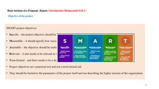 25
Basic Sections of a Proposal/ Report / Introduction/ Background /CH-1 /
Objective of the project
SMART project objectives
• Specific – the project objective should be detailed and unambiguous.
• Measurable – it should specify how success will be measured.
• Attainable – the objective should be realistic.
• Relevant – it also needs to be relevant to the brand and aims of the organization.
• Time-limited – and there needs to be a deadline
• Project objectives are a practical tool and not a motivational aid.
• They should be limited to the parameters of the project itself and not describing the higher mission of the organization.
 