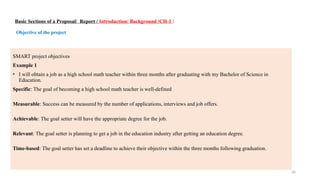 26
Basic Sections of a Proposal/ Report / Introduction/ Background /CH-1 /
Objective of the project
SMART project objectives
Example 1
• I will obtain a job as a high school math teacher within three months after graduating with my Bachelor of Science in
Education.
Specific: The goal of becoming a high school math teacher is well-defined
Measurable: Success can be measured by the number of applications, interviews and job offers.
Achievable: The goal setter will have the appropriate degree for the job.
Relevant: The goal setter is planning to get a job in the education industry after getting an education degree.
Time-based: The goal setter has set a deadline to achieve their objective within the three months following graduation.
 