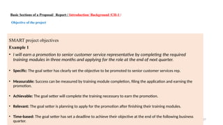 27
Basic Sections of a Proposal/ Report / Introduction/ Background /CH-1 /
Objective of the project
SMART project objectives
Example 1
• I will earn a promotion to senior customer service representative by completing the required
training modules in three months and applying for the role at the end of next quarter.
• Specific: The goal setter has clearly set the objective to be promoted to senior customer services rep.
• Measurable: Success can be measured by training module completion, filing the application and earning the
promotion.
• Achievable: The goal setter will complete the training necessary to earn the promotion.
• Relevant: The goal setter is planning to apply for the promotion after finishing their training modules.
• Time-based: The goal setter has set a deadline to achieve their objective at the end of the following business
quarter.
 