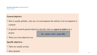 28
Basic Sections of a Proposal/ Report / Introduction/ Background /CH-1 /
Objective of the project
General objective
• Here is usually globally only one, as it encompasses the entirety of an investigation or
a project
• In general, research general objectives describe what we expect to achieve by a
project.
• When you write objectives use
Specific objectives .
• There are usually several,
• More detailed
To + active verb + your title
 