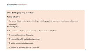 29
Basic Sections of a Proposal/ Report / Introduction/ Background /CH-1 /
Objective of the project/Example
Title :-Multilanguage body fat analyzer
General Objectives
• The general objective of this project is to design Multilanguage body fata analyzer which measures fat contents
automatically.
Specific objectives
• To identify and collect appropriate materials for the construction of the device
• To construct the prototype of the design
• To construct the real device based on the prototype
• To test the prototype with the constraint
• To compare the deigned device with existing one
 