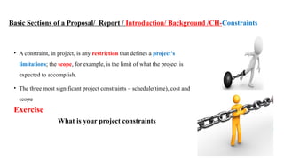 31
Basic Sections of a Proposal/ Report / Introduction/ Background /CH-Constraints
• A constraint, in project, is any restriction that defines a project's
limitations; the scope, for example, is the limit of what the project is
expected to accomplish.
• The three most significant project constraints – schedule(time), cost and
scope
Exercise
What is your project constraints
 