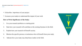 32
Basic Sections of a Proposal/ Report / Introduction/ Background /CH-1 / Significant of the
project
• It describes importance of your project.
• It ensures your readers to understand the impact of your work
How to Write Significance of the Study:
1. Use your research problem as a starting point
2. State how your research will contribute to the existing literature in the field.
3. Explain how your research will benefit society.
4. Mention the specific persons or institutions who will benefit from your study.
5. Indicate how your study may help future studies in the field.
 