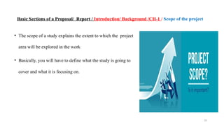 33
Basic Sections of a Proposal/ Report / Introduction/ Background /CH-1 / Scope of the project
• The scope of a study explains the extent to which the project
area will be explored in the work
• Basically, you will have to define what the study is going to
cover and what it is focusing on.
 