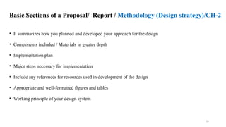 34
Basic Sections of a Proposal/ Report / Methodology (Design strategy)/CH-2
• It summarizes how you planned and developed your approach for the design
• Components included / Materials in greater depth
• Implementation plan
• Major steps necessary for implementation
• Include any references for resources used in development of the design
• Appropriate and well-formatted figures and tables
• Working principle of your design system
 