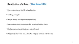 36
Basic Sections of a Report / Final design/CH-3
• Discuss about your final developed design
• Working principle
• Design change and improvement(material)
• Discuss your prototype construction including helpful figures
• Final component used (hardware and software)
• Diagrams (solid work, and AutoCAD out put), formulas calculations
 