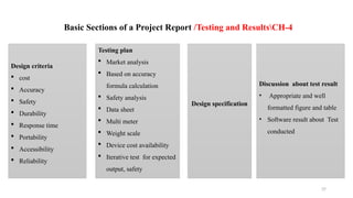37
Basic Sections of a Project Report /Testing and ResultsCH-4
Design criteria
 cost
 Accuracy
 Safety
 Durability
 Response time
 Portability
 Accessibility
 Reliability
Testing plan
 Market analysis
 Based on accuracy
formula calculation
 Safety analysis
 Data sheet
 Multi meter
 Weight scale
 Device cost availability
 Iterative test for expected
output, safety
Design specification
Discussion about test result
• Appropriate and well
formatted figure and table
• Software result about Test
conducted
 