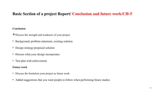 38
Basic Section of a project Report/ Conclusion and future work/CH-5
Conclusion
Discuss the strength and weakness of your project
• Background, problem statement, existing solution
• Design strategy/proposed solution
• Discuss what your design incorporates
• Test plan with achievement
Future work
• Discuss the limitation your project as future work
• Added suggestions that you want people to follow when performing future studies
 