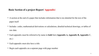 40
Basic Section of a project Report/ Appendix
• A section at the end of a paper that includes information that is too detailed for the text of the
paper itself
• Includes codes, mathematical derivations or calculations, detailed technical drawings, or tables of
raw data
• Each appendix must be referred to by name in bold font (Appendix A, Appendix B, Appendix C,
etc.)
• Each appendix must also have a title
• Begin each appendix on a separate page with page number
 