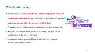 42
What is referencing
• Referencing is a standardized way f acknowledging the source of
information and ideas that you have used in your research, project
and assignment and allow the source to be identified.
• A way of giving credit for someone's thinking, writing or research
• You mark the material when you use it (a citation) and give the full
identification at the end (a reference)
• In academic writing you are obliged to attribute every piece of
material you use to its author
 