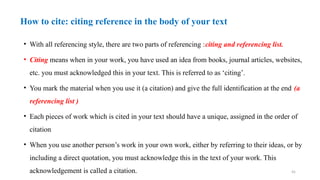 45
How to cite: citing reference in the body of your text
• With all referencing style, there are two parts of referencing :citing and referencing list.
• Citing means when in your work, you have used an idea from books, journal articles, websites,
etc. you must acknowledged this in your text. This is referred to as ‘citing’.
• You mark the material when you use it (a citation) and give the full identification at the end (a
referencing list )
• Each pieces of work which is cited in your text should have a unique, assigned in the order of
citation
• When you use another person’s work in your own work, either by referring to their ideas, or by
including a direct quotation, you must acknowledge this in the text of your work. This
acknowledgement is called a citation.
 