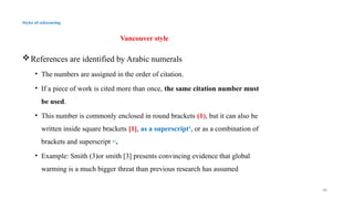 48
Styles of referencing
Vancouver style
References are identified by Arabic numerals
• The numbers are assigned in the order of citation.
• If a piece of work is cited more than once, the same citation number must
be used.
• This number is commonly enclosed in round brackets (1), but it can also be
written inside square brackets [1], as a superscript1
, or as a combination of
brackets and superscript [1]
.
• Example: Smith (3)or smith [3] presents convincing evidence that global
warming is a much bigger threat than previous research has assumed
 