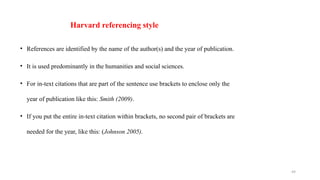 49
Harvard referencing style
• References are identified by the name of the author(s) and the year of publication.
• It is used predominantly in the humanities and social sciences.
• For in-text citations that are part of the sentence use brackets to enclose only the
year of publication like this: Smith (2009).
• If you put the entire in-text citation within brackets, no second pair of brackets are
needed for the year, like this: (Johnson 2005).
 