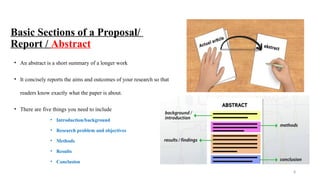 8
Basic Sections of a Proposal/
Report / Abstract
• An abstract is a short summary of a longer work
• It concisely reports the aims and outcomes of your research so that
readers know exactly what the paper is about.
• There are five things you need to include
• Introduction/background
• Research problem and objectives
• Methods
• Results
• Conclusion
 