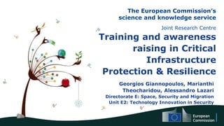 The European Commission’s
science and knowledge service
Joint Research Centre
Training and awareness
raising in Critical
Infrastructure
Protection & Resilience
Georgios Giannopoulos, Marianthi
Theocharidou, Alessandro Lazari
Directorate E: Space, Security and Migration
Unit E2: Technology Innovation in Security
 