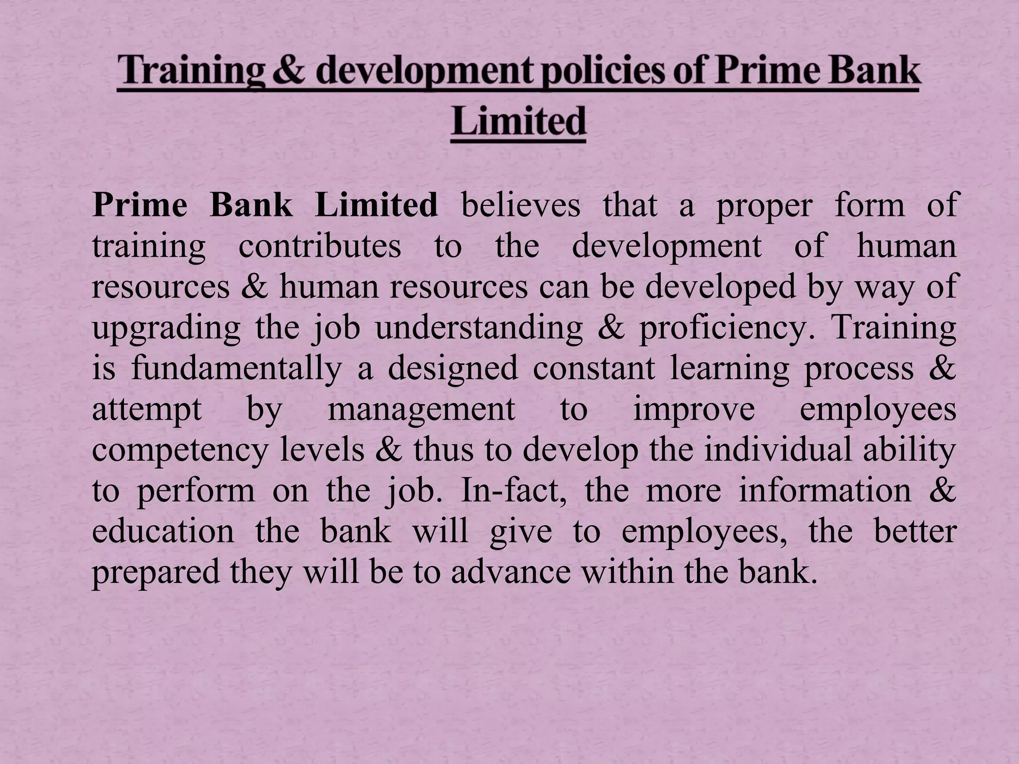 Prime Bank Limited believes that a proper form of
training contributes to the development of human
resources & human resources can be developed by way of
upgrading the job understanding & proficiency. Training
is fundamentally a designed constant learning process &
attempt by management to improve employees
competency levels & thus to develop the individual ability
to perform on the job. In-fact, the more information &
education the bank will give to employees, the better
prepared they will be to advance within the bank.
 
