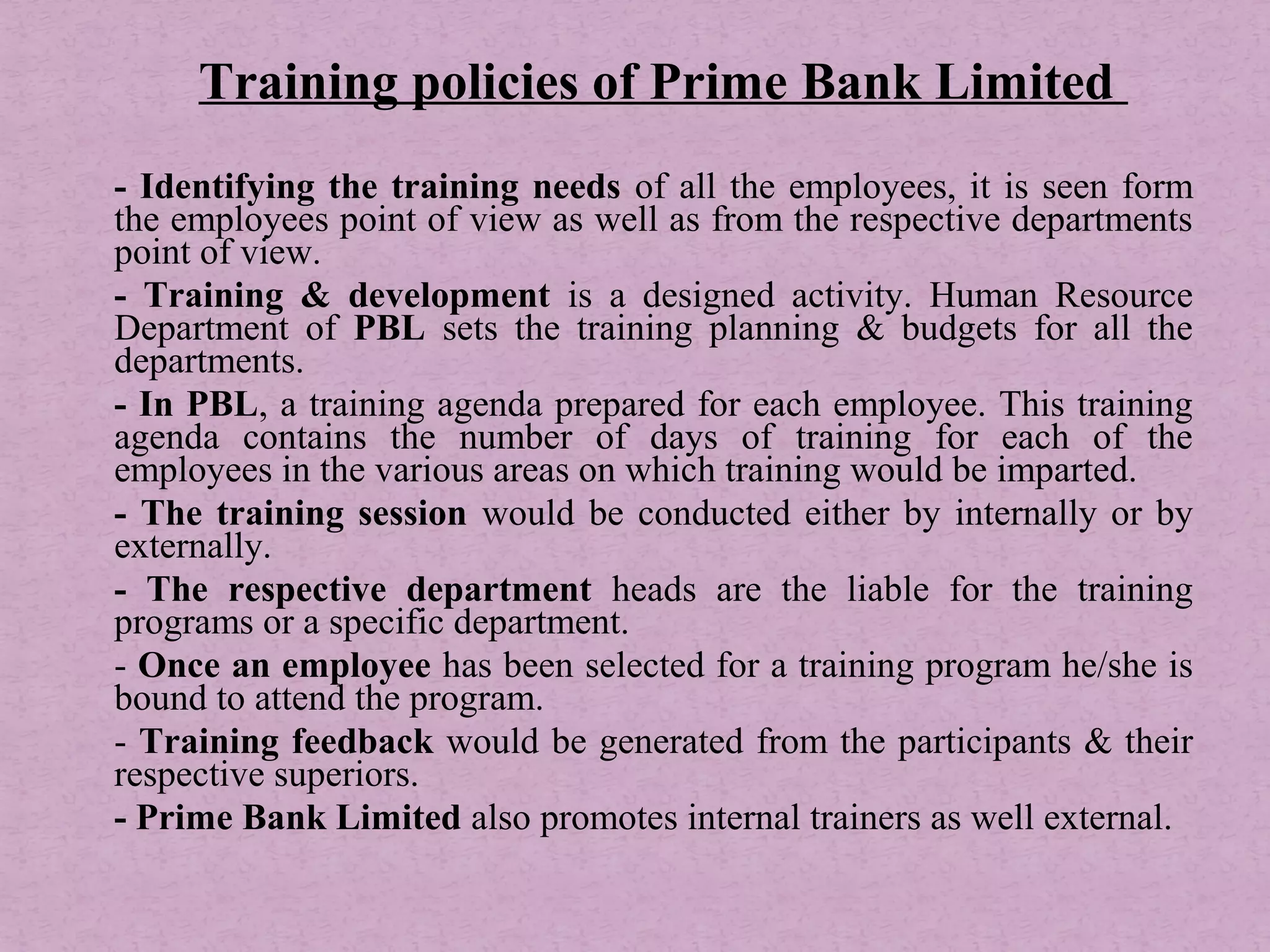 - Identifying the training needs of all the employees, it is seen form
the employees point of view as well as from the respective departments
point of view.
- Training & development is a designed activity. Human Resource
Department of PBL sets the training planning & budgets for all the
departments.
- In PBL, a training agenda prepared for each employee. This training
agenda contains the number of days of training for each of the
employees in the various areas on which training would be imparted.
- The training session would be conducted either by internally or by
externally.
- The respective department heads are the liable for the training
programs or a specific department.
- Once an employee has been selected for a training program he/she is
bound to attend the program.
- Training feedback would be generated from the participants & their
respective superiors.
- Prime Bank Limited also promotes internal trainers as well external.
Training policies of Prime Bank Limited
 