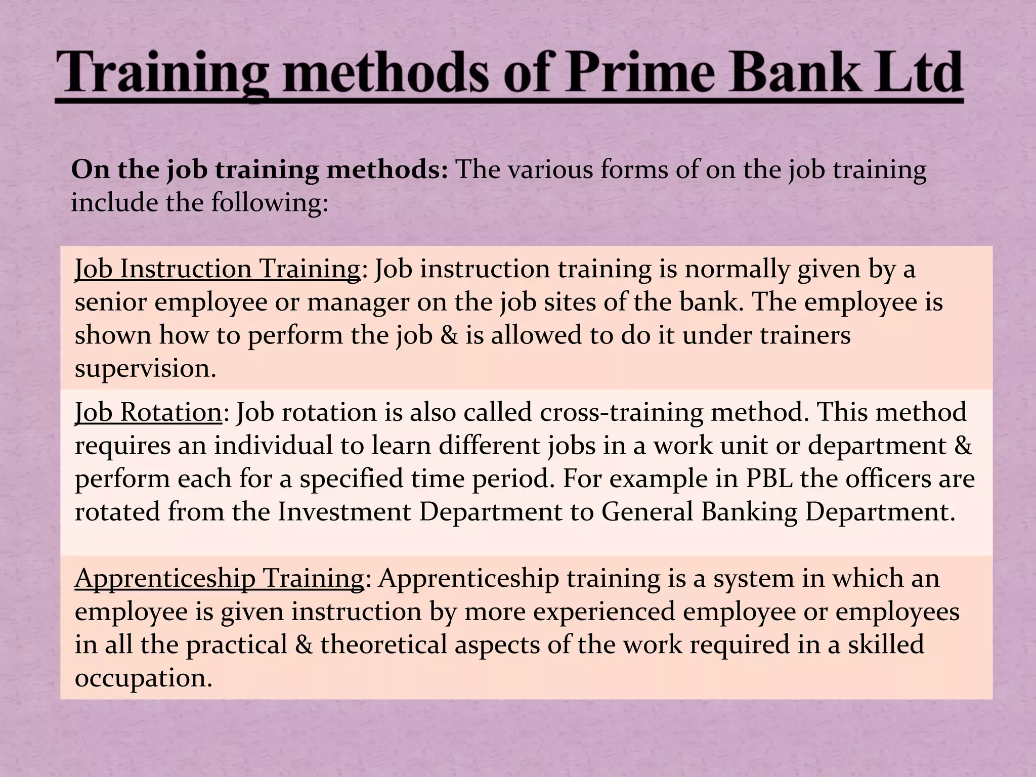 On the job training methods: The various forms of on the job training
include the following:
Job Instruction Training: Job instruction training is normally given by a
senior employee or manager on the job sites of the bank. The employee is
shown how to perform the job & is allowed to do it under trainers
supervision.
Job Rotation: Job rotation is also called cross-training method. This method
requires an individual to learn different jobs in a work unit or department &
perform each for a specified time period. For example in PBL the officers are
rotated from the Investment Department to General Banking Department.
Apprenticeship Training: Apprenticeship training is a system in which an
employee is given instruction by more experienced employee or employees
in all the practical & theoretical aspects of the work required in a skilled
occupation.
 